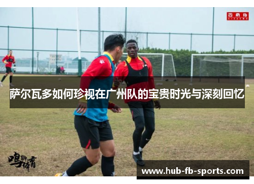 萨尔瓦多如何珍视在广州队的宝贵时光与深刻回忆