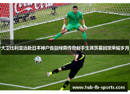 大卫比利亚远赴日本神户告别绿茵传奇射手生涯落幕回望荣耀岁月