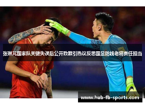 张琳芃国家队关键失误后公开致歉引热议反思国足防线老将责任担当