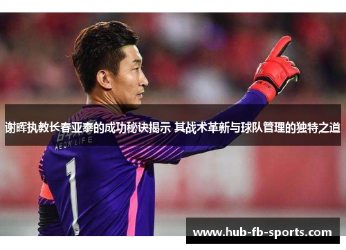 谢晖执教长春亚泰的成功秘诀揭示 其战术革新与球队管理的独特之道